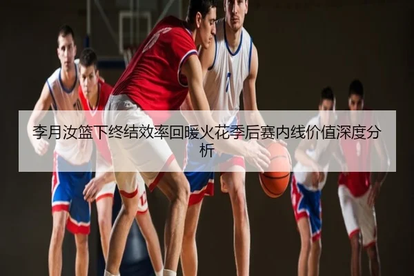 李月汝篮下终结效率回暖火花季后赛内线价值深度分析