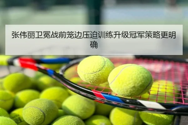 张伟丽卫冕战前笼边压迫训练升级冠军策略更明确