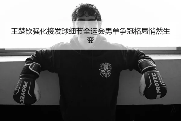 王楚钦强化接发球细节全运会男单争冠格局悄然生变