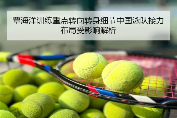 覃海洋训练重点转向转身细节中国泳队接力布局受影响解析