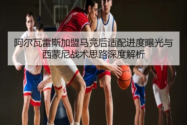 阿尔瓦雷斯加盟马竞后适配进度曝光与西蒙尼战术思路深度解析