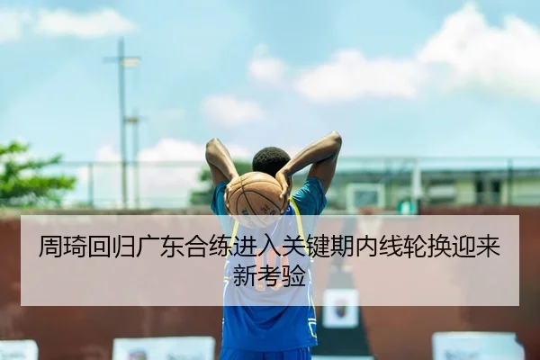 周琦回归广东合练进入关键期内线轮换迎来新考验