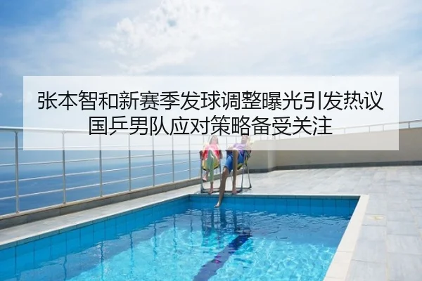 张本智和新赛季发球调整曝光引发热议 国乒男队应对策略备受关注
