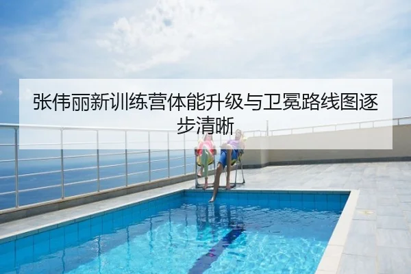 张伟丽新训练营体能升级与卫冕路线图逐步清晰
